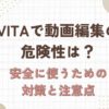 vita　動画編集　危険